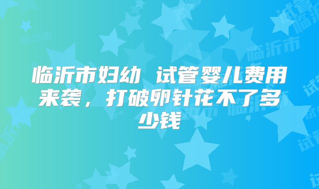 临沂市妇幼 试管婴儿费用来袭，打破卵针花不了多少钱