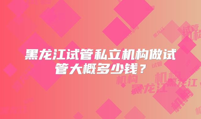 黑龙江试管私立机构做试管大概多少钱?