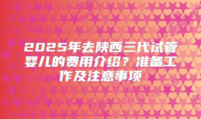 2025年去陕西三代试管婴儿的费用介绍？准备工作及注意事项