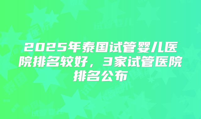2025年泰国试管婴儿医院排名较好，3家试管医院排名公布