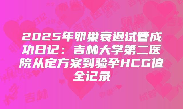 2025年卵巢衰退试管成功日记:吉林大学第二医院从定方案到验孕HCG值全记录