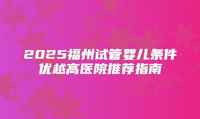 2025福州试管婴儿条件优越高医院推荐指南