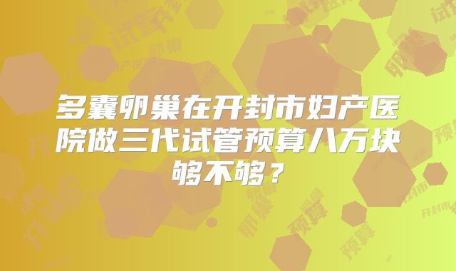 多囊卵巢在开封市妇产医院做三代试管预算八万块够不够？