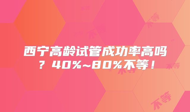 西宁高龄试管成功率高吗？40%~80%不等！