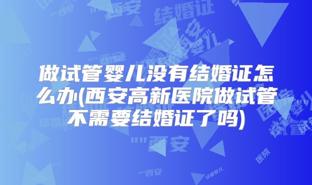 做试管婴儿没有结婚证怎么办(西安高新医院做试管不需要结婚证了吗)