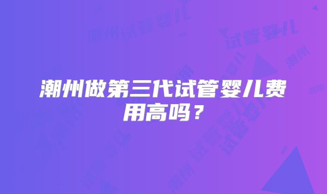 潮州做第三代试管婴儿费用高吗？