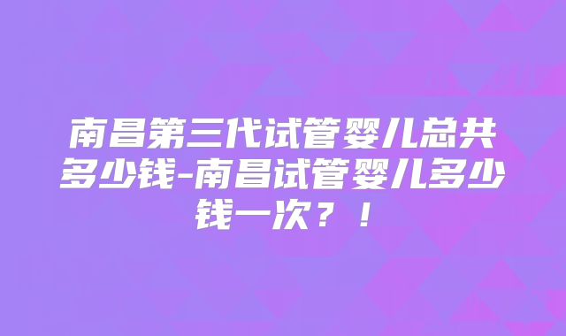 南昌第三代试管婴儿总共多少钱-南昌试管婴儿多少钱一次?!