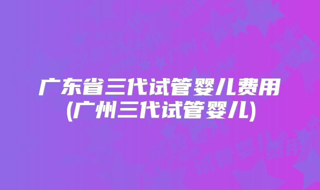 广东省三代试管婴儿费用(广州三代试管婴儿)