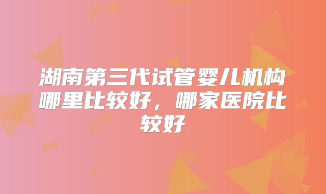 湖南第三代试管婴儿机构哪里比较好，哪家医院比较好