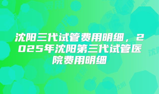 沈阳三代试管费用明细，2025年沈阳第三代试管医院费用明细