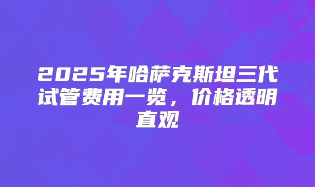 2025年哈萨克斯坦三代试管费用一览，价格透明直观
