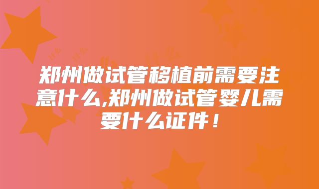 郑州做试管移植前需要注意什么,郑州做试管婴儿需要什么证件!