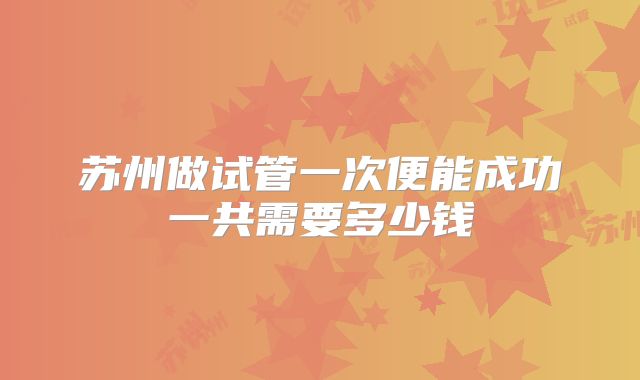 苏州做试管一次便能成功一共需要多少钱