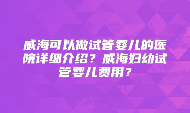 威海可以做试管婴儿的医院详细介绍？威海妇幼试管婴儿费用？