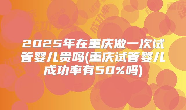 2025年在重庆做一次试管婴儿贵吗(重庆试管婴儿成功率有50%吗)