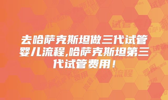 去哈萨克斯坦做三代试管婴儿流程,哈萨克斯坦第三代试管费用！