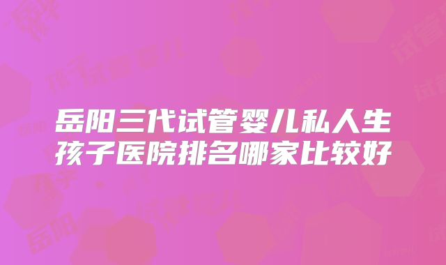 岳阳三代试管婴儿私人生孩子医院排名哪家比较好