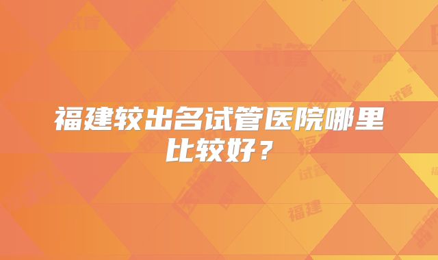 福建较出名试管医院哪里比较好?