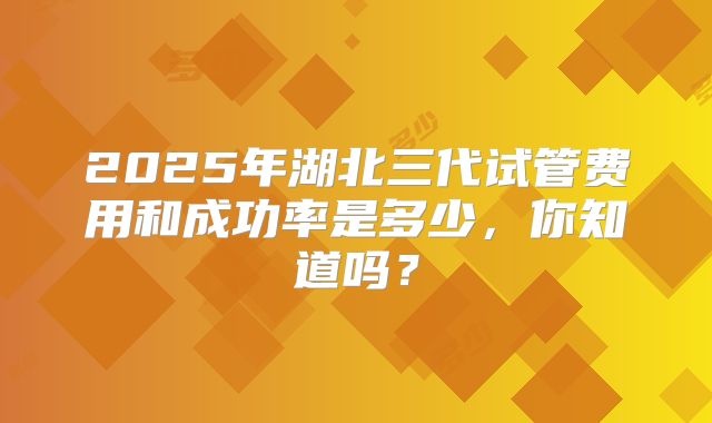 2025年湖北三代试管费用和成功率是多少,你知道吗?