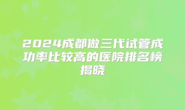 2024成都做三代试管成功率比较高的医院排名榜揭晓
