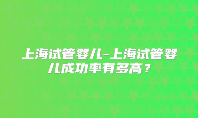 上海试管婴儿-上海试管婴儿成功率有多高?