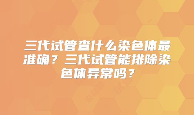 三代试管查什么染色体最准确？三代试管能排除染色体异常吗？