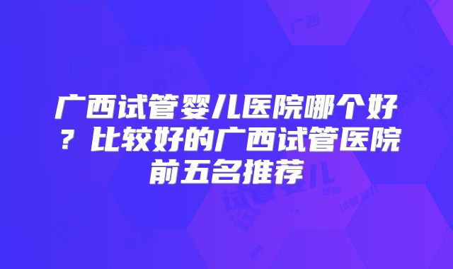 广西试管婴儿医院哪个好？比较好的广西试管医院前五名推荐