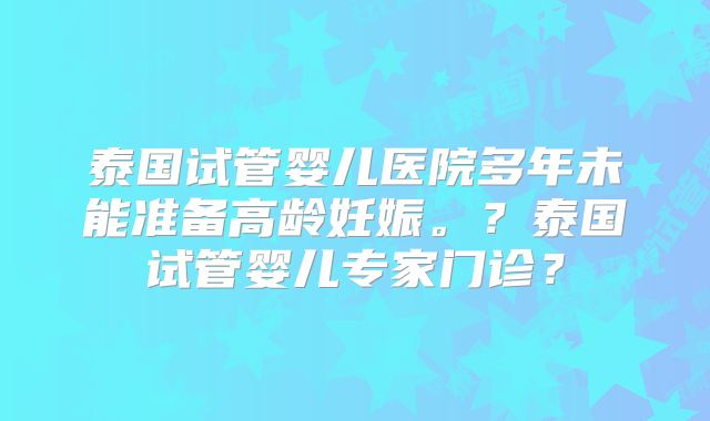 泰国试管婴儿医院多年未能准备高龄妊娠。？泰国试管婴儿专家门诊？