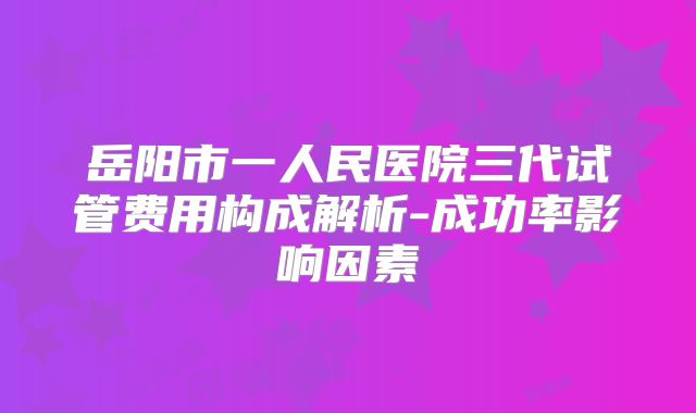 岳阳市一人民医院三代试管费用构成解析-成功率影响因素