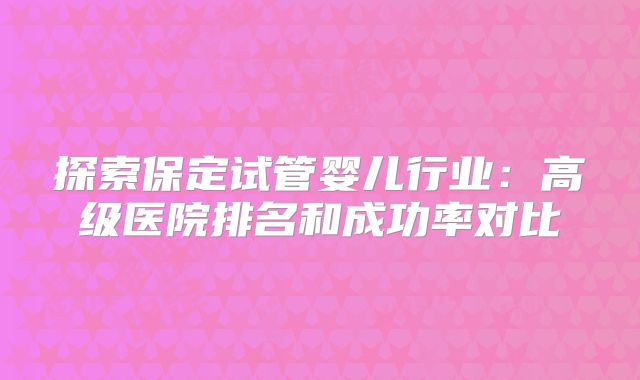 探索保定试管婴儿行业：高级医院排名和成功率对比