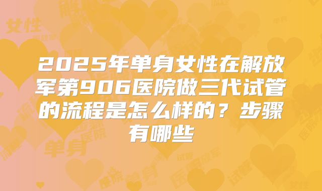 2025年单身女性在解放军第906医院做三代试管的流程是怎么样的？步骤有哪些