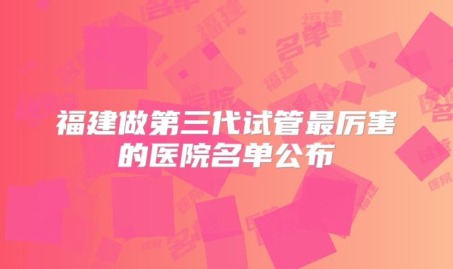 福建做第三代试管最厉害的医院名单公布