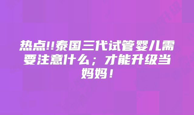热点!!泰国三代试管婴儿需要注意什么；才能升级当妈妈！