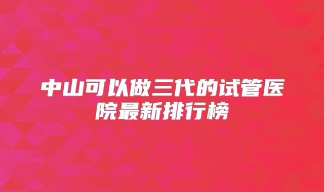 中山可以做三代的试管医院最新排行榜