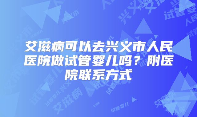 艾滋病可以去兴义市人民医院做试管婴儿吗？附医院联系方式