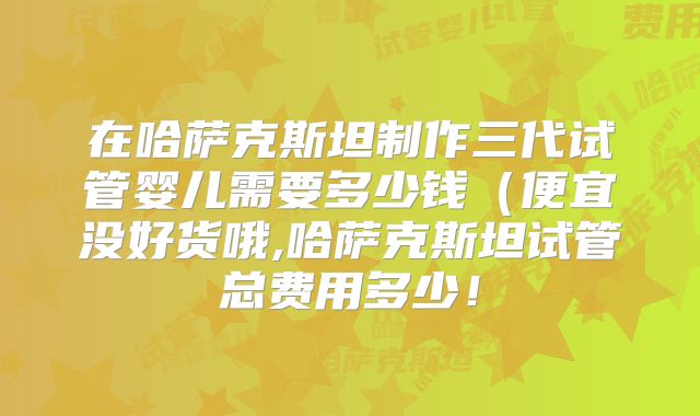 在哈萨克斯坦制作三代试管婴儿需要多少钱(便宜没好货哦,哈萨克斯坦试管总费用多少!