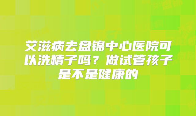 艾滋病去盘锦中心医院可以洗精子吗？做试管孩子是不是健康的