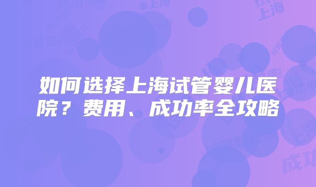 如何选择上海试管婴儿医院？费用、成功率全攻略