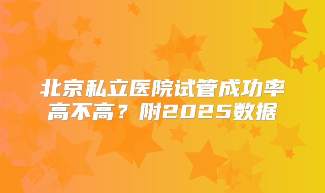 北京私立医院试管成功率高不高？附2025数据