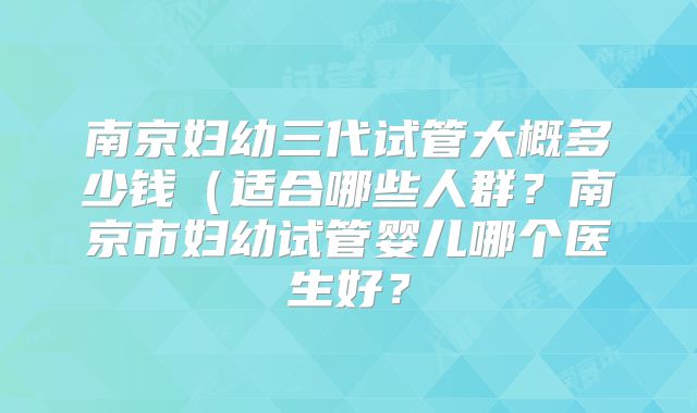 南京妇幼三代试管大概多少钱（适合哪些人群？南京市妇幼试管婴儿哪个医生好？