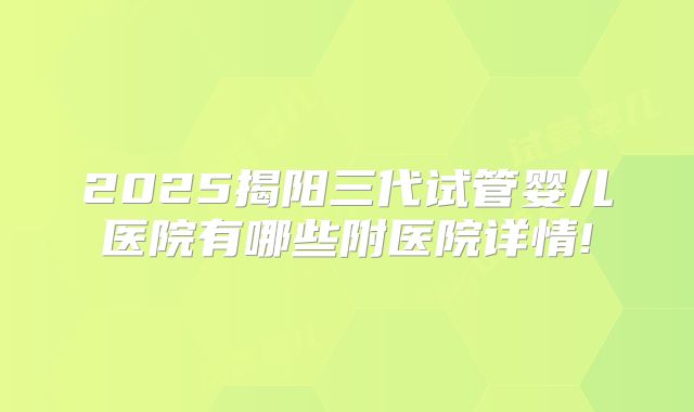 2025揭阳三代试管婴儿医院有哪些附医院详情!