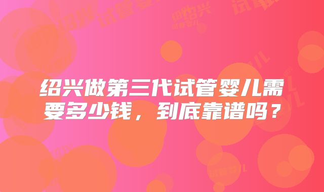 绍兴做第三代试管婴儿需要多少钱，到底靠谱吗？