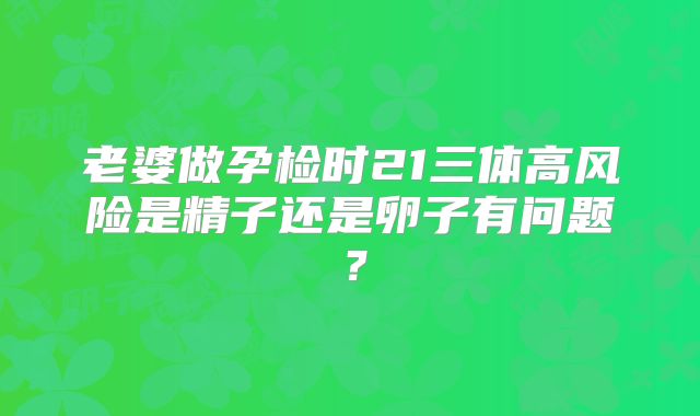 老婆做孕检时21三体高风险是精子还是卵子有问题?