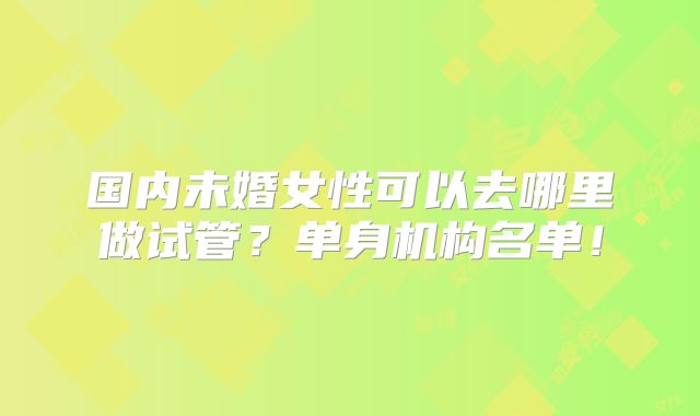 国内未婚女性可以去哪里做试管？单身机构名单！