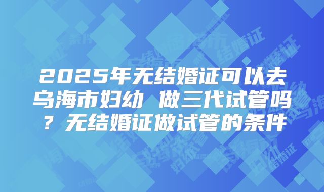 2025年无结婚证可以去乌海市妇幼 做三代试管吗?无结婚证做试管的条件