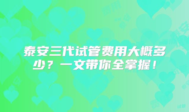 泰安三代试管费用大概多少？一文带你全掌握！
