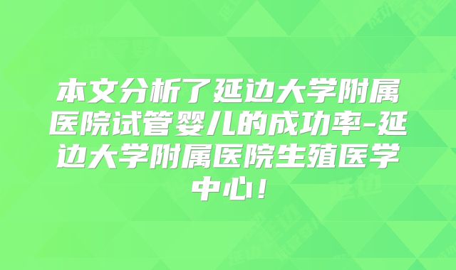 本文分析了延边大学附属医院试管婴儿的成功率-延边大学附属医院生殖医学中心！