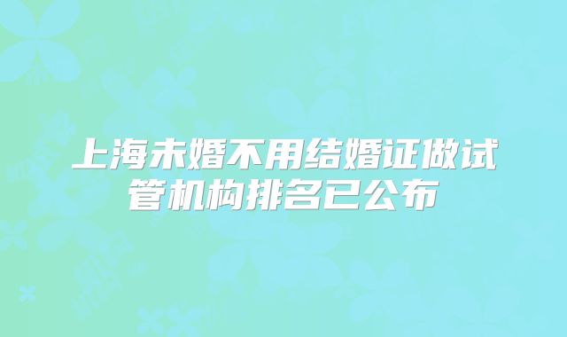 上海未婚不用结婚证做试管机构排名已公布