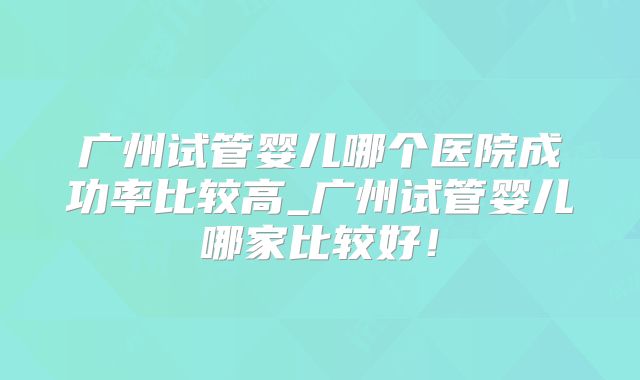 广州试管婴儿哪个医院成功率比较高_广州试管婴儿哪家比较好!
