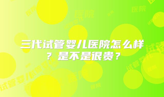 三代试管婴儿医院怎么样?是不是很贵?